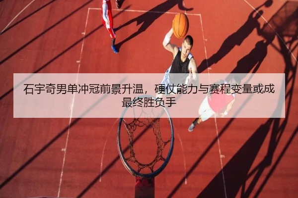 石宇奇男单冲冠前景升温，硬仗能力与赛程变量或成最终胜负手